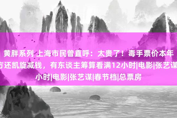 黄胖系列 上海市民曾直呼：太贵了！毒手票价本年倏得大跌？官方还凯旋减钱，有东谈主筹算看满12小时|电影|张艺谋|春节档|总票房