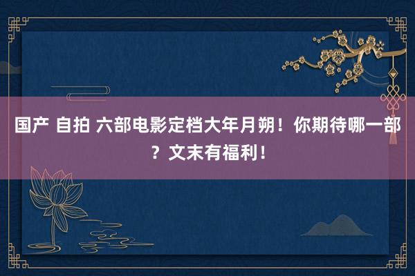 国产 自拍 六部电影定档大年月朔！你期待哪一部？文末有福利！