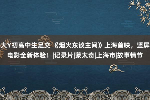 大Y初高中生足交 《烟火东谈主间》上海首映，竖屏电影全新体验！|记录片|蒙太奇|上海市|故事情节