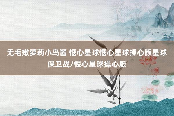 无毛嫩萝莉小鸟酱 惬心星球惬心星球操心版星球保卫战/惬心星球操心版