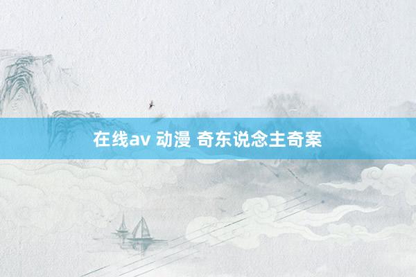 在线av 动漫 奇东说念主奇案