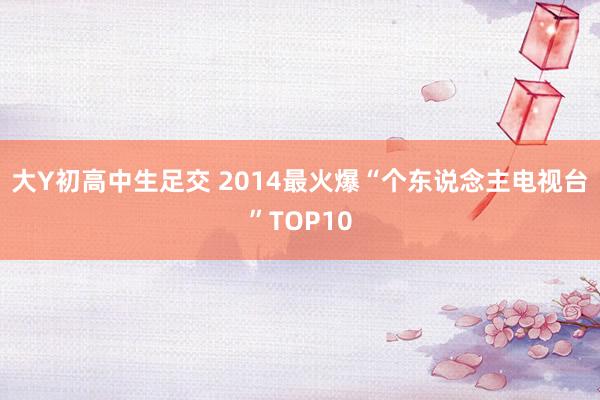 大Y初高中生足交 2014最火爆“个东说念主电视台”TOP10