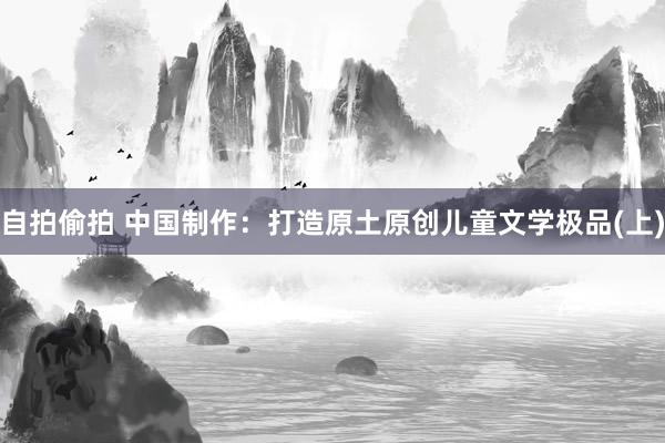 自拍偷拍 中国制作：打造原土原创儿童文学极品(上)