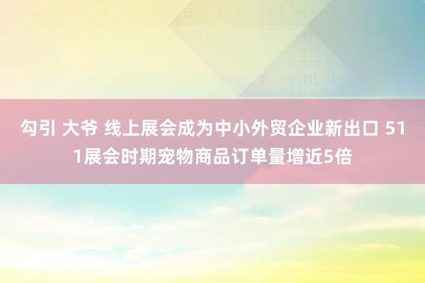 勾引 大爷 线上展会成为中小外贸企业新出口 511展会时期宠物商品订单量增近5倍