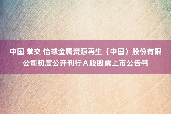 中国 拳交 怡球金属资源再生（中国）股份有限公司初度公开刊行Ａ股股票上市公告书