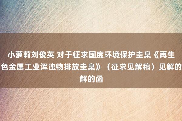 小萝莉刘俊英 对于征求国度环境保护圭臬《再生有色金属工业浑浊物排放圭臬》（征求见解稿）见解的函