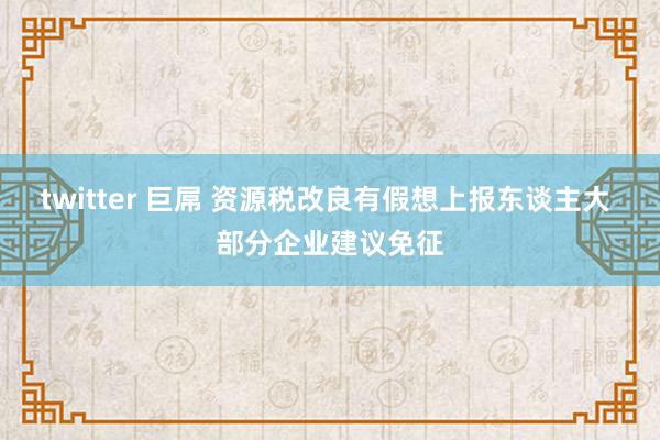 twitter 巨屌 资源税改良有假想上报东谈主大 部分企业建议免征