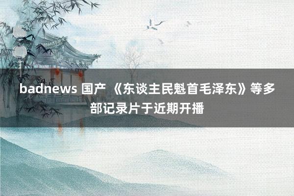 badnews 国产 《东谈主民魁首毛泽东》等多部记录片于近期开播