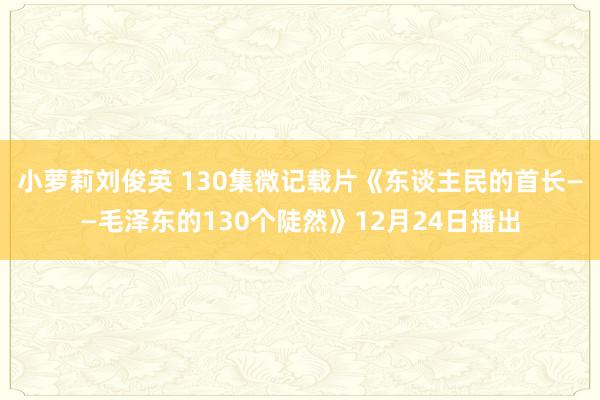 小萝莉刘俊英 130集微记载片《东谈主民的首长——毛泽东的130个陡然》12月24日播出