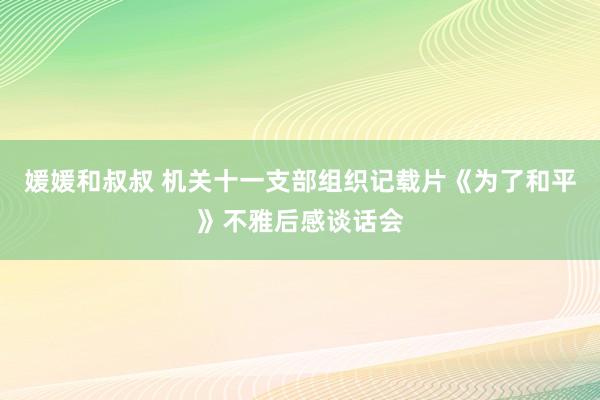 媛媛和叔叔 机关十一支部组织记载片《为了和平》不雅后感谈话会