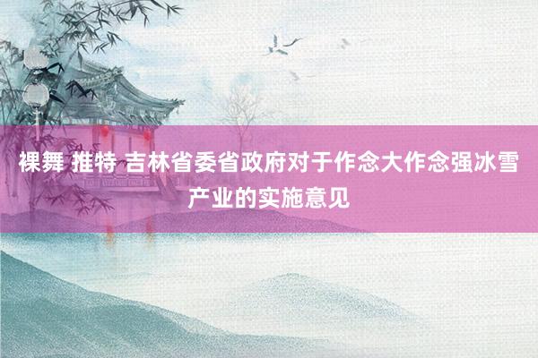 裸舞 推特 吉林省委省政府对于作念大作念强冰雪产业的实施意见