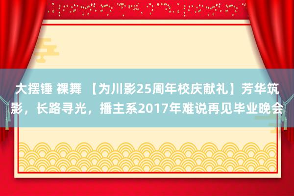 大摆锤 裸舞 【为川影25周年校庆献礼】芳华筑影，长路寻光，播主系2017年难说再见毕业晚会