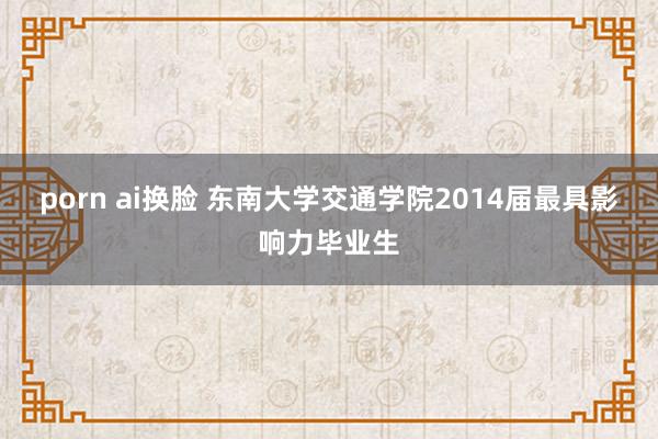 porn ai换脸 东南大学交通学院2014届最具影响力毕业生