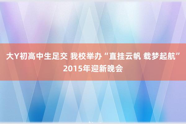 大Y初高中生足交 我校举办“直挂云帆 载梦起航”2015年迎新晚会