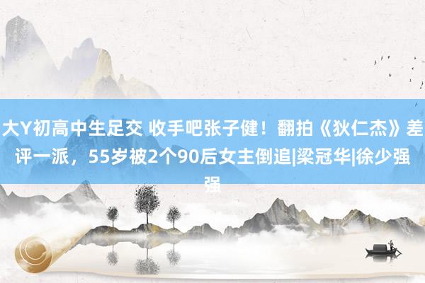 大Y初高中生足交 收手吧张子健！翻拍《狄仁杰》差评一派，55岁被2个90后女主倒追|梁冠华|徐少强