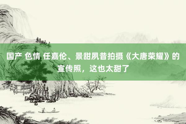 国产 色情 任嘉伦、景甜夙昔拍摄《大唐荣耀》的宣传照，这也太甜了