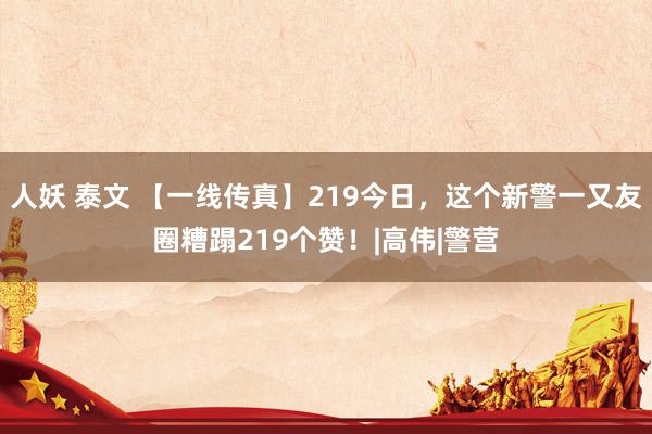 人妖 泰文 【一线传真】219今日，这个新警一又友圈糟蹋219个赞！|高伟|警营