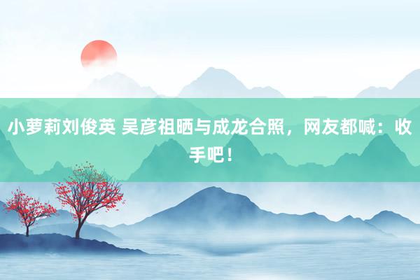 小萝莉刘俊英 吴彦祖晒与成龙合照，网友都喊：收手吧！