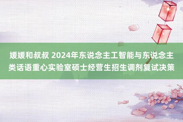 媛媛和叔叔 2024年东说念主工智能与东说念主类话语重心实验室硕士经营生招生调剂复试决策