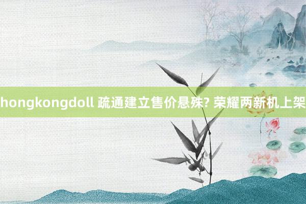 hongkongdoll 疏通建立售价悬殊? 荣耀两新机上架